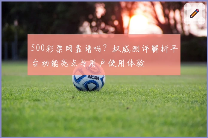 500彩票网靠谱吗？权威测评解析平台功能亮点与用户使用体验