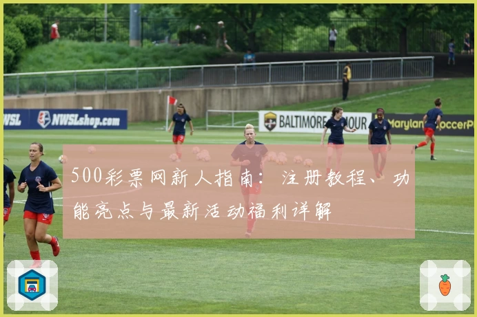 500彩票网新人指南：注册教程、功能亮点与最新活动福利详解