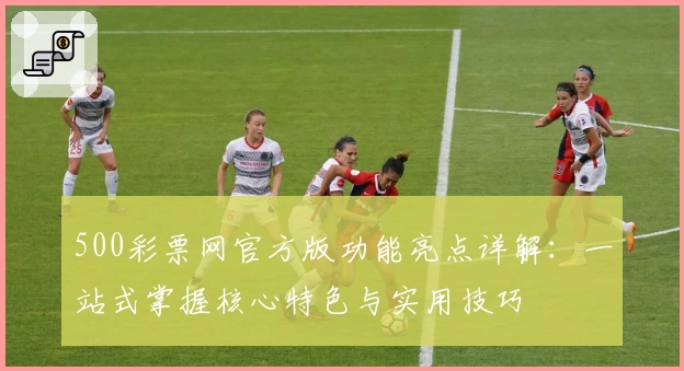 500彩票网官方版功能亮点详解：一站式掌握核心特色与实用技巧