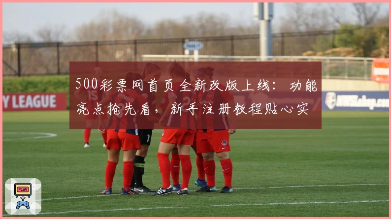 500彩票网首页全新改版上线：功能亮点抢先看，新手注册教程贴心实用