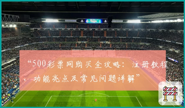 “500彩票网购买全攻略：注册教程、功能亮点及常见问题详解”
