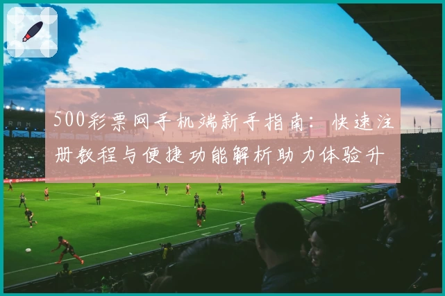 500彩票网手机端新手指南：快速注册教程与便捷功能解析助力体验升级