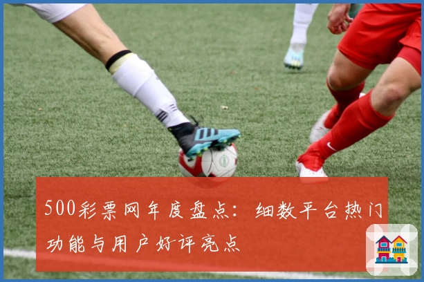 500彩票网年度盘点：细数平台热门功能与用户好评亮点