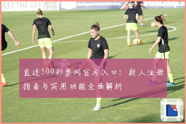 直连500彩票网官方入口：新人注册指南与实用功能全面解析