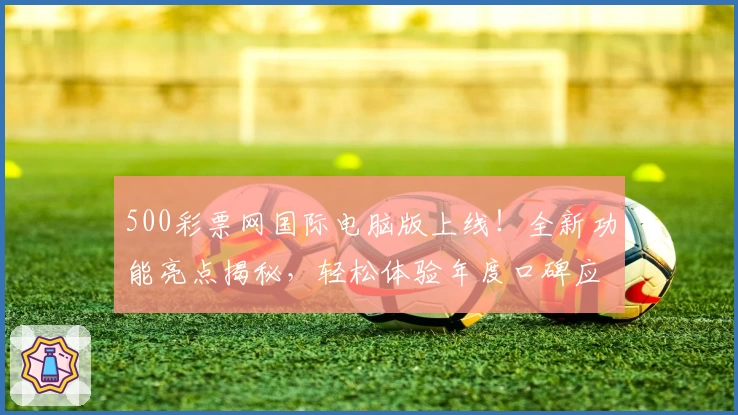 500彩票网国际电脑版上线！全新功能亮点揭秘，轻松体验年度口碑应用