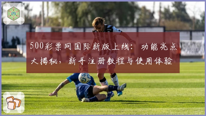 500彩票网国际新版上线：功能亮点大揭秘，新手注册教程与使用体验详解