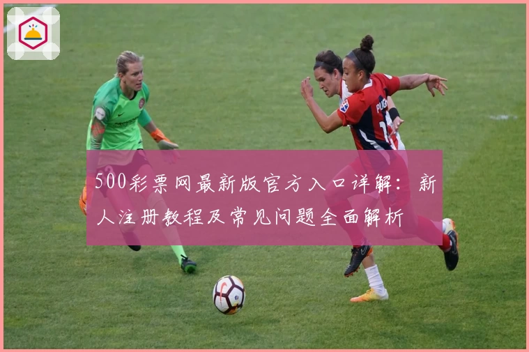 500彩票网最新版官方入口详解：新人注册教程及常见问题全面解析