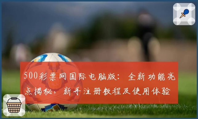 500彩票网国际电脑版：全新功能亮点揭秘，新手注册教程及使用体验详解