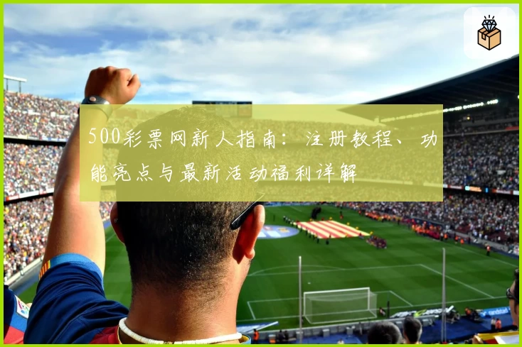 500彩票网新人指南：注册教程、功能亮点与最新活动福利详解