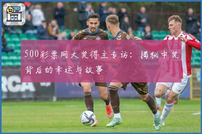 500彩票网大奖得主专访:揭秘中奖背后的幸运与故事