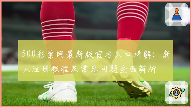 500彩票网最新版官方入口详解：新人注册教程及常见问题全面解析