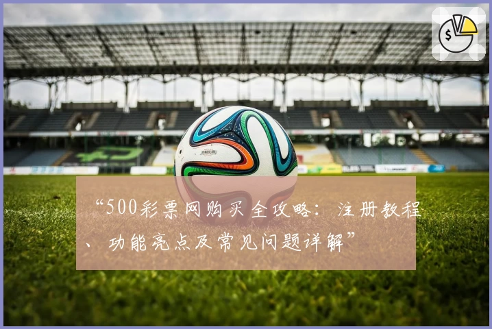 “500彩票网购买全攻略：注册教程、功能亮点及常见问题详解”