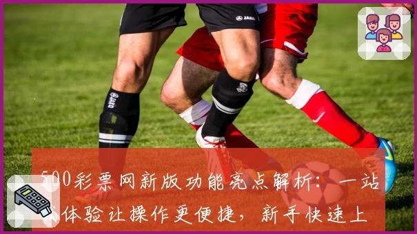 500彩票网新版功能亮点解析：一站式体验让操作更便捷，新手快速上手指南