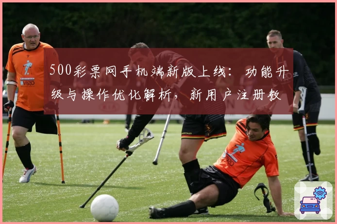 500彩票网手机端新版上线：功能升级与操作优化解析，新用户注册教程一文全解