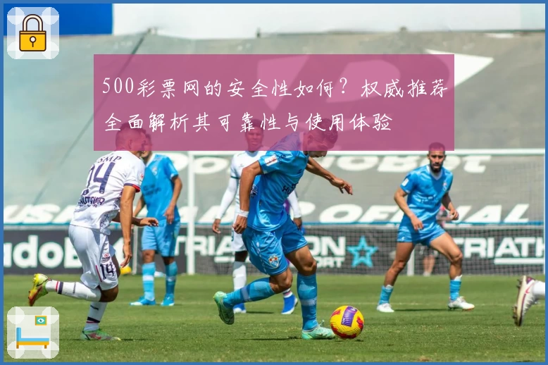 500彩票网的安全性如何？权威推荐全面解析其可靠性与使用体验