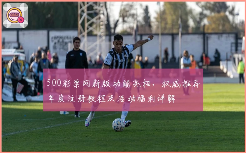 500彩票网新版功能亮相，权威推荐年度注册教程及活动福利详解