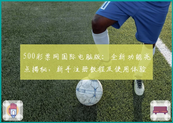 500彩票网国际电脑版：全新功能亮点揭秘，新手注册教程及使用体验详解